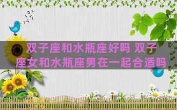双子座和水瓶座好吗 双子座女和水瓶座男在一起合适吗 双子座和水瓶座好吗 双子座女和水瓶座男在一起合适吗